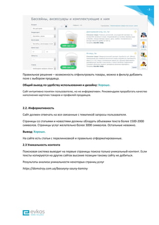 - 8 -
Правильное решение – возможность отфильтровать товары, можно в фильтр добавить
поле с выбором продавца.
Общий вывод по удобству использования и дизайну: Хорошо.
Сайт интуитивно понятен пользователю, но не информативен. Рекомендуем проработать качество
наполнения карточек товаров и профилей продавцов.
2.2. Информативность
Сайт должен отвечать на все связанные с тематикой запросы пользователя.
Страницы со статьями и новостями должны обладать объемами текста более 1500-2000
символов. Страницы услуг желательно более 3000 символов. Остальные неважно.
Вывод: Хорошо.
На сайте есть статьи с перелинковкой и правильно отформатированные.
2.3 Уникальность контента
Поисковая система выводит на первые страницы поиска только уникальный контент. Если
тексты копируются на других сайтах высокие позиции такому сайту не добиться.
Результаты анализа уникальности некоторых страниц услуг
https://domstroy.com.ua/basseyny-sauny-kaminy
 