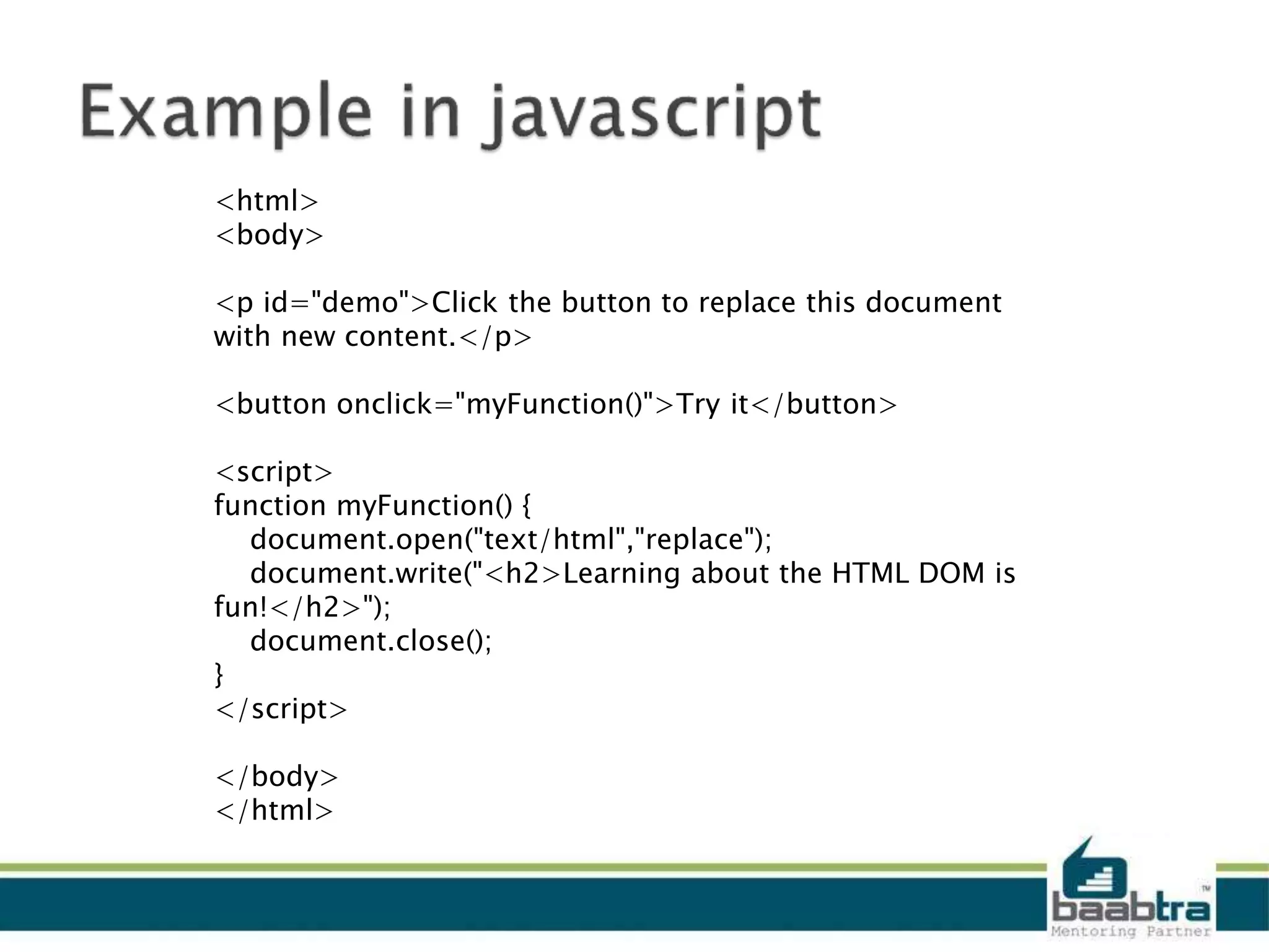 <html>
<body>
<p id="demo">Click the button to replace this document
with new content.</p>
<button onclick="myFunction()">Try it</button>
<script>
function myFunction() {
document.open("text/html","replace");
document.write("<h2>Learning about the HTML DOM is
fun!</h2>");
document.close();
}
</script>
</body>
</html>
 