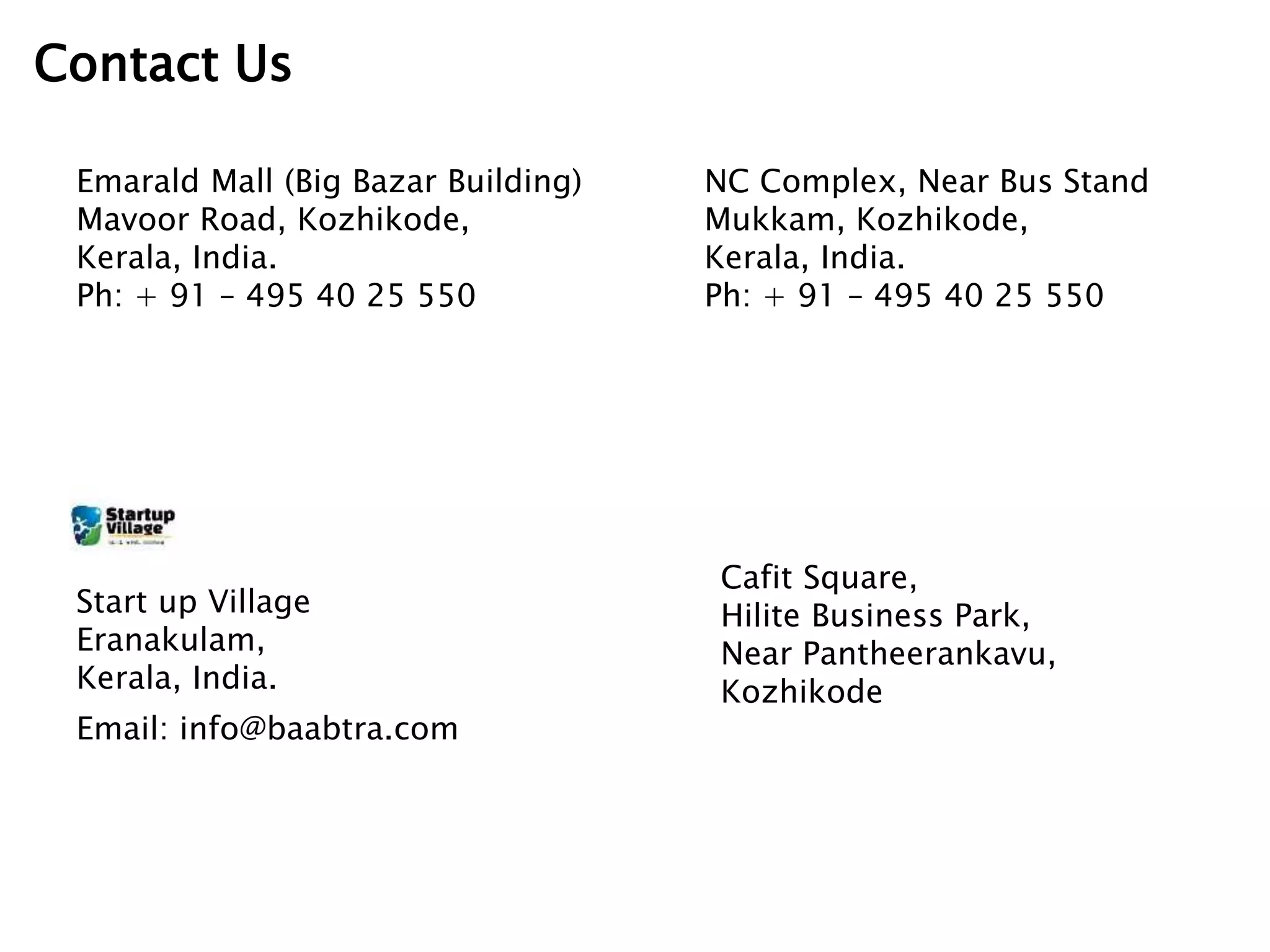 Contact Us
Emarald Mall (Big Bazar Building)
Mavoor Road, Kozhikode,
Kerala, India.
Ph: + 91 – 495 40 25 550
NC Complex, Near Bus Stand
Mukkam, Kozhikode,
Kerala, India.
Ph: + 91 – 495 40 25 550
Cafit Square,
Hilite Business Park,
Near Pantheerankavu,
Kozhikode
Start up Village
Eranakulam,
Kerala, India.
Email: info@baabtra.com
 