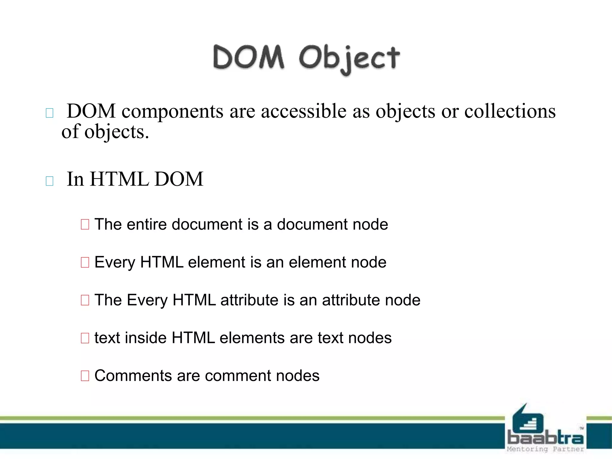 DOM components are accessible as objects or collections
of objects.
In HTML DOM
The entire document is a document node
Every HTML element is an element node
The Every HTML attribute is an attribute node
text inside HTML elements are text nodes
Comments are comment nodes
 