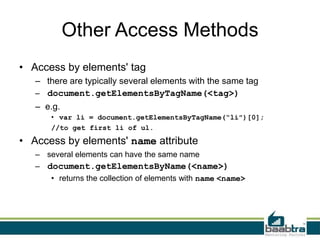 Other Access Methods
• Access by elements' tag
– there are typically several elements with the same tag
– document.getElementsByTagName(<tag>)
– e.g.
• var li = document.getElementsByTagName(“li")[0];
//to get first li of ul.
• Access by elements' name attribute
– several elements can have the same name
– document.getElementsByName(<name>)
• returns the collection of elements with name <name>
 