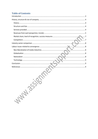 Table of Contents
Introduction ............................................................................................................................................ 3
History, structure & size of company...................................................................................................... 4
History ................................................................................................................................................. 4
Structure and Size ............................................................................................................................... 4
Services provided ................................................................................................................................ 4
Revenues from each (proportion, trends) .......................................................................................... 5
Market share, level of recognition, success measures ....................................................................... 7
Competitors ........................................................................................................................................ 7
Industry sector comparison .................................................................................................................... 8
Labour issues related to convergence .................................................................................................... 8
Neo-liberalization of media industries................................................................................................ 8
Globalization ....................................................................................................................................... 8
Nationalism ......................................................................................................................................... 8
Technology .......................................................................................................................................... 9
Conclusion: .............................................................................................................................................. 9
References .............................................................................................................................................. 9

 
