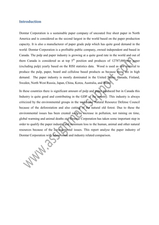 Introduction
Domtar Corporation is a sustainable paper company of uncoated free sheet paper in North
America and is considered as the second largest in the world based on the paper production
capacity. It is also a manufacturer of paper grade pulp which has quite good demand in the
world. Domtar Corporation is a profitable public company, owned independent and based in
Canada. The pulp and paper industry is growing at a quite good rate in the world and out of
them Canada is considered as at top 5th position and produces of 12787,000 ton paper
(excluding pulp) yearly based on the RISI statistics data. Wood is used as raw material to
produce the pulp, paper, board and cellulose based products as because these are in high
demand. The paper industry is mostly dominated in the United States, Canada, Finland,
Sweden, North West Russia, Japan, China, Korea, Australia, and Brazil.
In these countries there is significant amount of pulp and paper produced but in Canada this
Industry is quite good and contributing in the GDP of the country. This industry is always
criticized by the environmental groups in the world like Natural Resource Defense Council
because of the deforestation and also cutting of the natural old forest. Due to these the
environmental issues has been created such as increase in pollution, not raining on time,
global warming and animal deaths etc. Domtar Corporation has taken some important step in
order to qualify the paper industry and minimum loss to the human, animal and other natural
resources because of the environmental issues. This report analyse the paper industry of
Domtar Corporation with labour issue and industry related comparison.

 