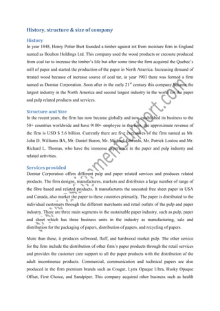History, structure & size of company
History
In year 1848, Henry Potter Burt founded a timber against rot from moisture firm in England
named as Boulton Holdings Ltd. This company used the wood products or creosote produced
from coal tar to increase the timber’s life but after some time the firm acquired the Quebec’s
mill of paper and started the production of the paper in North America. Increasing demand of
treated wood because of increase source of coal tar, in year 1903 there was formed a firm
named as Domtar Corporation. Soon after in the early 21st century this company became the
largest industry in the North America and second largest industry in the world for the paper
and pulp related products and services.

Structure and Size
In the recent years, the firm has now became globally and now established its business to the
50+ countries worldwide and have 9100+ employee in the firm, the approximate revenue of
the firm is USD $ 5.6 billion. Currently there are five executives of the firm named as Mr.
John D. Williams BA, Mr. Daniel Buron, Mr. Michael Edwards, Mr. Patrick Loulou and Mr.
Richard L. Thomas, who have the immense experience in the paper and pulp industry and
related activities.

Services provided
Domtar Corporation offers different pulp and paper related services and produces related
products. The firm designs, manufactures, markets and distributes a large number of range of
the fibre based and related products. It manufactures the uncoated free sheet paper in USA
and Canada, also market the paper to these countries primarily. The paper is distributed to the
individual customers through the different merchants and retail outlets of the pulp and paper
industry. There are three main segments in the sustainable paper industry, such as pulp, paper
and sheet which has three business units in the industry as manufacturing, sale and
distribution for the packaging of papers, distribution of papers, and recycling of papers.
More than these, it produces softwood, fluff, and hardwood market pulp. The other service
for the firm include the distribution of other firm’s paper products through the retail services
and provides the customer care support to all the paper products with the distribution of the
adult incontinence products. Commercial, communication and technical papers are also
produced in the firm premium brands such as Cougar, Lynx Opaque Ultra, Husky Opaque
Offset, First Choice, and Sandpiper. This company acquired other business such as health

 