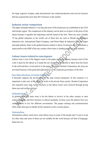 the large segment of paper, pulp and personal care related production and services because
that has acquired the more than 80 % business in the market.

Industry sector comparison
The paper and pulp industry is very big and most of the businesses are established in the USA
and Europe region. The comparison of the industry can be done as on basis of the price of the
shares because it signifies the importance and the brand of the firm. There are most valuable
79 top global industries in the world, out of them few are such as Mondi plc, Ballarpur
Industries Ltd., International Paper Company, and Orient Paper & Industries Ltd. The paper
and pulp industry share in the global business market is about 5-8 percent and it contributes a
major profit to the GDP of the any country where there is leading paper and pulp industry.

Labour issues related to convergence
Labour issue is one of the biggest issues in the paper and pulp industry because most of the
work is done by the labour as it needs the raw material of wood that is taken from the forest
to the mill and then it converted in to the paper. In case of Domtar Corporation, the issue are
not much because of the good and right policies of the corporate governance of the firm.

Neo-liberalization of media industries
It basically supports the privatization of the state owned enterprises. In this situation it is
important to take care of the labour to work in the private firms erectly. Domtar Corporation
also acquired some state owned business so the labour issues were resolved through giving
them care and welfare policies.

Globalization
In globalization, the main issue is for the labour to involve in the other country or state
culture, language and their business or ethical standards. In these cases the labours feel very
uncomfortable to live the different environment. The proper training and communication
skills make them goo to handle all the situations in the overseas places.

Nationalism
Nationalism culture surely have some labour issue as some of the people don’t want to work
for other state and some of them are not suitable for the work because eof lack of language,
behaviour etc.

 