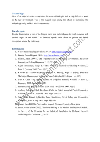 Technology
Most of the older labors are not aware of the recent technologies so it is very difficult to work
in the new environment. This is the biggest issue among the labour to understand the
technology easily and feel inferiority complex.

Conclusion:
Domtar Corporation is one of the biggest paper and pulp industry, in North America and
second largest in the world. The financial reports states about its growth and brand
recognition among the customers.

References
1. Yahoo Financial official website, 2012 < http://finance.yahoo.com>
2. Domtar Annual Report, 2011 < http://www.domtar.com/>
3. Harmes, Adam (2006-12-01). "Neoliberalism and Multilevel Governance". Review of
International Political Economy 13 (5): 725-749
4. Rajan Varadarajan, Manjit S. Yadav, Journal of Interactive Marketing, Volume 23,
Issue 1, February 2009, Pages 11-22
5. Kenneth Le Meunier-FitzHugh, Graham R. Massey, Nigel F. Piercy, Industrial
Marketing Management, Volume 40, Issue 7, October 2011, Pages 1161-1171
6. Carl R. Chen, Ying Huang, Journal of Corporate Finance, Volume 13, Issue 5,
December 2007, Pages 1008-1026
7. Pump Industry Analyst, Volume 2009, Issue 10, October 2009, Page 2
8. Anthony Boardman, Ruth Freedman, Catherine Eckel, Journal of Public Economics,
Volume 31, Issue 3, December 1986, Pages 269-285
9. Satu Pätäri, Kalevi Kyläheiko, Jaana Sandström, Forest Policy and Economics,
Volume 13, Issue 6, July 2011, Pages 456-464
10. Hunter, Dared (1930), Papermaking through Eighteen Centuries, New York
11. Lucas, Adam Robert (2005), "Industrial Milling in the Ancient and Medieval Worlds.
A Survey of the Evidence for an Industrial Revolution in Medieval Europe",
Technology and Culture 46 (1): 1–30

 