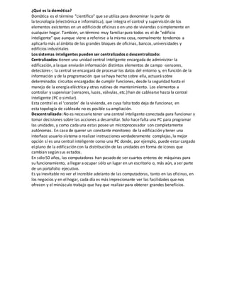 ¿Qué es la domótica?
Domótica es el término "científico" que se utiliza para denominar la parte de
la tecnología (electrónica e informática), que integra el control y supervisión de los
elementos existentes en un edificio de oficinas o en uno de viviendas o simplemente en
cualquier hogar. También, un término muy familiar para todos es el de "edificio
inteligente" que aunque viene a referirse a la misma cosa, normalmente tendemos a
aplicarlo más al ámbito de los grandes bloques de oficinas, bancos, universidades y
edificios industriales
Los sistemas inteligentes pueden ser centralizados o descentralizado:
Centralizados: tienen una unidad central inteligente encargada de administrar la
edificación, a la que enviarán información distintos elementos de campo -sensores,
detectores-; la central se encargará de procesar los datos del entorno y, en función de la
información y de la programación que se haya hecho sobre ella, actuará sobre
determinados circuitos encargados de cumplir funciones, desde la seguridad hasta el
manejo de la energía eléctrica y otras rutinas de mantenimiento. Los elementos a
controlar y supervisar (sensores, luces, válvulas, etc.) han de cablearse hasta la central
inteligente (PC o similar).
Esta central es el ‘corazón’ de la vivienda, en cuya falta todo deja de funcionar, en
esta topología de cableado no es posible su ampliación.
Descentralizado: No es necesario tener una central inteligente conectada para funcionar y
tomar decisiones sobre las acciones a desarrollar. Solo hace falta una PC para programar
las unidades, y como cada una estas posee un microprocesador son completamente
autónomas. En caso de querer un constante monitoreo de la edificación y tener una
interface usuario-sistema o realizar instrucciones verdaderamente complejas, la mejor
opción sí es una central inteligente como una PC donde, por ejemplo, puede estar cargado
el plano de la edificación con la distribución de las unidades en forma de iconos que
cambian según sus estados.
En sólo 50 años, las computadoras han pasado de ser cuartos enteros de máquinas para
su funcionamiento, a llegar a ocupar sólo un lugar en un escritorio o, más aún, a ser parte
de un portafolio ejecutivo.
Es ya inevitable no ver el increíble adelanto de las computadoras, tanto en las oficinas, en
los negocios y en el hogar, cada día es más impresionante ver las facilidades que nos
ofrecen y el minúsculo trabajo que hay que realizar para obtener grandes beneficios.
 