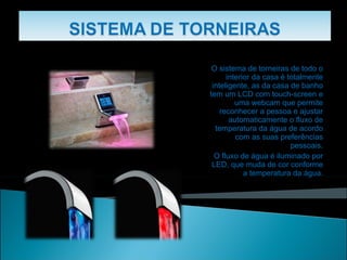 O sistema de torneiras de todo o interior da casa é totalmente inteligente, as da casa de banho tem um LCD com touch-screen e uma webcam que permite reconhecer a pessoa e ajustar automaticamente o fluxo de temperatura da água de acordo com as suas preferências pessoais. O fluxo de água é iluminado por LED, que muda de cor conforme a temperatura da água. 