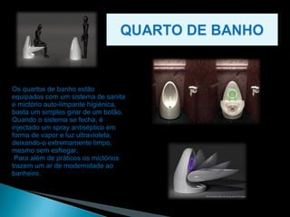 Os quartos de banho estão equipados com um sistema de sanita e mictório auto-limpante higiénica, basta um simples girar de um botão. Quando o sistema se fecha, é injectado um spray antiséptico em forma de vapor e luz ultravioleta, deixando-o extremamente limpo, mesmo sem esfregar. Para além de práticos os mictórios trazem um ar de modernidade ao banheiro. 