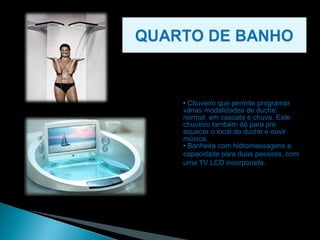 Chuveiro que permite programar várias modalidades de duche: normal, em cascata e chuva. Este chuveiro também dá para pré aquecer o local do duche e ouvir música. Banheira com hidromassagens e capacidade para duas pessoas, com   uma TV LCD incorporada.  