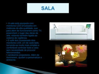 A sala está equipada com monitores LCD encaixados em molduras de alta qualidade, que para alem de funcionarem como TV, preenchem o lugar das obras de arte, estando também ligado ao sistema de vigilância. O sofá tem incorporado dois monitores LCD, um de cada lado, tornando-se muito mais simples e confortável controlar toda a casa sem necessidade de procurar telecomandos. candeeiros projectores. Além de iluminarem, ajudam a personalizar o ambiente. 