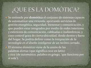  Se entiende por domótica el conjunto de sistemas capaces
  de automatizar una vivienda, aportando servicios de
  gestión energética, seguridad, bienestar y comunicación, y
  que pueden estar integrados por medio de redes interiores
  y exteriores de comunicación, cableadas o inalámbricas, y
  cuyo control goza de cierta ubicuidad, desde dentro y fuera
  del hogar. Se podría definir como la integración de la
  tecnología en el diseño inteligente de un recinto cerrado.
 El término domótica viene de la unión de las
  palabras domus (que significa casa en latín)
  y tica (de automática, palabra en griego, 'que funciona por
  sí sola').
 