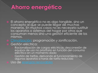    El ahorro energético no es algo tangible, sino un
    concepto al que se puede llegar de muchas
    maneras. En muchos casos no es necesario sustituir
    los aparatos o sistemas del hogar por otros que
    consuman menos sino una gestión eficiente de los
    mismos.
   Climatización: programación y zonificación.
   Gestión eléctrica:
    › Racionalización de cargas eléctricas: desconexión de
      equipos de uso no prioritario en función del consumo
      eléctrico en un momento dado
    › Gestión de tarifas, derivando el funcionamiento de
      algunos aparatos a horas de tarifa reducida
   Uso de energías renovables
 