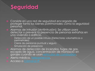    Consiste en una red de seguridad encargada de
    proteger tanto los bienes patrimoniales como la seguridad
    personal.
   Alarmas de intrusión (Antiintrusión): Se utilizan para
    detectar o prevenir la presencia de personas extrañas en
    una vivienda o edificio.
    › Detección de un posible intruso (Detectores volumetricos o
      perimetrales)
    › Cierre de persianas puntual y seguro
    › Simulación de presencia
 Alarmas de detección de incendios, fugas de gas,
  escapes de agua, concentración de monóxido en
  garajes cuando se usanvehículos de combustión.
 Alerta médica. Teleasistencia.
 Acceso a Cámaras IP.
 