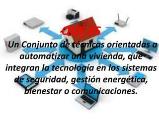 QUE ES
-Un Conjunto de técnicas orientadas a
automatizar una vivienda, que
integran la tecnología en los sistemas
de seguridad, gestión energética,
bienestar o comunicaciones.