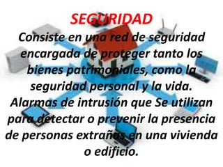 SEGURIDAD
Consiste en una red de seguridad
encargada de proteger tanto los
bienes patrimoniales, como la
seguridad personal y la vida.
Alarmas de intrusión que Se utilizan
para detectar o prevenir la presencia
de personas extrañas en una vivienda
o edificio.