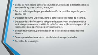 • Sonda de humedad o sensor de inundación, destinada a detectar posibles
escapes de agua en cocinas, aseos, etc.
• Detector de fugas de gas, para la detección de posibles fugas de gas en
cocina, etc.
• Detector de humo y/o fuego, para la detección de conatos de incendio.
• Detector de radiofrecuencia (RF) para detectar avisos de alerta médica
emitidos por un emisor portátil de radiofrecuencia (de idéntico parecido a
los mandos para apertura de puertas de garaje).
• Sensor de presencia, para detección de intrusiones no deseadas en la
vivienda.
• Sensor puerta/ventana, detección de intrusiones perimetrales
• Receptor de infrarrojos.
 