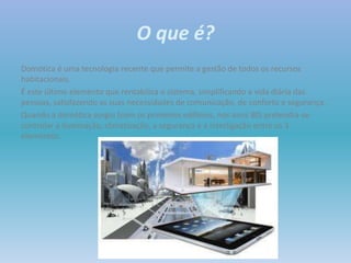 O que é?
Domótica é uma tecnologia recente que permite a gestão de todos os recursos
habitacionais.
É este último elemento que rentabiliza o sistema, simplificando a vida diária das
pessoas, satisfazendo as suas necessidades de comunicação, de conforto e segurança.
Quando a domótica surgiu (com os primeiros edifícios, nos anos 80) pretendia-se
controlar a iluminação, climatização, a segurança e a interligação entre os 3
elementos.
 