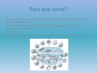 Para que serve?
As casas, e os edifícios em geral, não são nem nunca serão inteligentes, mas sim o uso
que delas soubermos fazer.
São casas inteligentes que possuam características capazes de tornar a vida mais
simples a quem nelas habita.
DOMUS = casa
DOMÓTICA = automação doméstica (ou robótica - controle automatizado de algo)
 