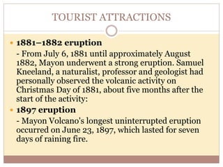 TOURIST ATTRACTIONS
 1881–1882 eruption
- From July 6, 1881 until approximately August
1882, Mayon underwent a strong eruption. Samuel
Kneeland, a naturalist, professor and geologist had
personally observed the volcanic activity on
Christmas Day of 1881, about five months after the
start of the activity:
 1897 eruption
- Mayon Volcano's longest uninterrupted eruption
occurred on June 23, 1897, which lasted for seven
days of raining fire.
 