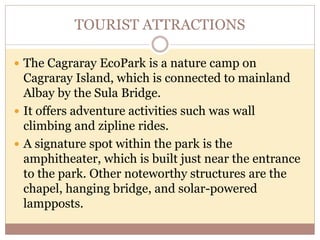 TOURIST ATTRACTIONS
 The Cagraray EcoPark is a nature camp on
Cagraray Island, which is connected to mainland
Albay by the Sula Bridge.
 It offers adventure activities such was wall
climbing and zipline rides.
 A signature spot within the park is the
amphitheater, which is built just near the entrance
to the park. Other noteworthy structures are the
chapel, hanging bridge, and solar-powered
lampposts.
 