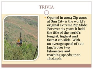 TRIVIA
 Opened in 2004 Zip 2000
at Sun City is the world’s
original extreme Zip Slide.
For over six years it held
the title of the world’s
longest, highest and
fastest zip slide. With
an average speed of 120
km/h over two
kilometres and
reaching speeds up to
160km/h.
 