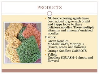 PRODUCTS
 NO food coloring agents have
been added to give such bright
and happy looks to these
delicious noodles. These multiple
vitamins and minerals' enriched
noodles
Flavors:
 Green Noodles:
MALUNGGAY/Moringa +
(leaves, seeds, and flowers)
 Orange Noodles: CARROTS
 Yellow
Noodles: SQUASH+( shoots and
flowers)
 