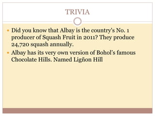 TRIVIA
 Did you know that Albay is the country's No. 1
producer of Squash Fruit in 2011? They produce
24,720 squash annually.
 Albay has its very own version of Bohol’s famous
Chocolate Hills. Named Ligñon Hill
 