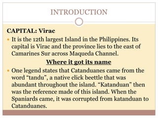 INTRODUCTION
CAPITAL: Virac
 It is the 12th largest Island in the Philippines. Its
capital is Virac and the province lies to the east of
Camarines Sur across Maqueda Channel.
Where it got its name
 One legend states that Catanduanes came from the
word “tandu”, a native click beettle that was
abundant throughout the island. “Katanduan” then
was the reference made of this island. When the
Spaniards came, it was corrupted from katanduan to
Catanduanes.
 