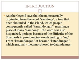 INTRODUCTION
 Another legend says that the name actually
originated from the word “samdong”, a tree that
once abounded in the island, which people
consequently called “kasamdongan”, meaning a
place of many “samdong”. The word was also
hispanized, perhaps because of the difficulty of the
Spaniards in pronouncing words ending in “ng”.
From “kasamdongan”, it became “katandungan”,
which gradually metamorphosed to Catanduanes.
 