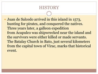 HISTORY
 Juan de Salcedo arrived in this island in 1573,
hunting for pirates, and conquered the natives.
Three years later, a galleon expedition
from Acapulco was shipwrecked near the island and
the survivors were either killed or made servants.
The Batalay Church in Bato, just several kilometers
from the capital town of Virac, marks that historical
event.
 
