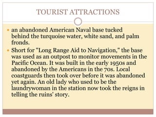 TOURIST ATTRACTIONS
 an abandoned American Naval base tucked
behind the turquoise water, white sand, and palm
fronds.
 Short for "Long Range Aid to Navigation," the base
was used as an outpost to monitor movements in the
Pacific Ocean. It was built in the early 1950s and
abandoned by the Americans in the 70s. Local
coastguards then took over before it was abandoned
yet again. An old lady who used to be the
laundrywoman in the station now took the reigns in
telling the ruins' story.
 