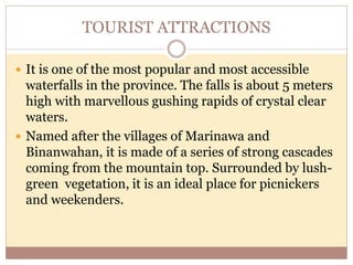 TOURIST ATTRACTIONS
 It is one of the most popular and most accessible
waterfalls in the province. The falls is about 5 meters
high with marvellous gushing rapids of crystal clear
waters.
 Named after the villages of Marinawa and
Binanwahan, it is made of a series of strong cascades
coming from the mountain top. Surrounded by lush-
green vegetation, it is an ideal place for picnickers
and weekenders.
 