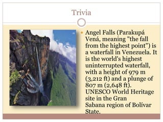 Trivia
 Angel Falls (Parakupá
Vená, meaning "the fall
from the highest point") is
a waterfall in Venezuela. It
is the world's highest
uninterrupted waterfall,
with a height of 979 m
(3,212 ft) and a plunge of
807 m (2,648 ft).
UNESCO World Heritage
site in the Gran
Sabana region of Bolívar
State.
 