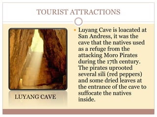 TOURIST ATTRACTIONS
LUYANG CAVE
 Luyang Cave is loacated at
San Andress, it was the
cave that the natives used
as a refuge from the
attacking Moro Pirates
during the 17th century.
The pirates uprooted
several sili (red peppers)
and some dried leaves at
the entrance of the cave to
suffocate the natives
inside.
 