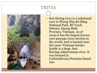TRIVIA
 Sơn Đoòng Cave is a solutional
cave in Phong Nha-Kẻ Bàng
National Park, Bố Trạch
District, Quảng Bình
Province, Vietnam. As of
2009 it has the largest known
cave passage cross-section in
the world, and is located near
the Laos–Vietnam border.
Inside is a large, fast-
flowing subterranean river. It
was formed in
Carboniferous/Permian limest
one.
 