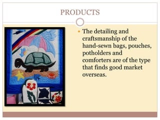PRODUCTS
 The detailing and
craftsmanship of the
hand-sewn bags, pouches,
potholders and
comforters are of the type
that finds good market
overseas.
 