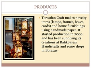 PRODUCTS
 Terestian Craft makes novelty
items (lamps, frames, boxes,
cards) and home furnishings
using handmade paper. It
started production in 2000
and has been supplying its
creations at Balikbayan
Handicrafts and some shops
in Boracay.
 