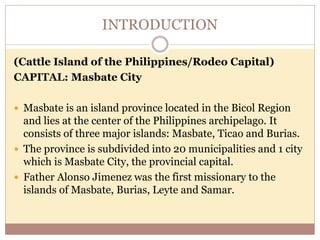 INTRODUCTION
(Cattle Island of the Philippines/Rodeo Capital)
CAPITAL: Masbate City
 Masbate is an island province located in the Bicol Region
and lies at the center of the Philippines archipelago. It
consists of three major islands: Masbate, Ticao and Burias.
 The province is subdivided into 20 municipalities and 1 city
which is Masbate City, the provincial capital.
 Father Alonso Jimenez was the first missionary to the
islands of Masbate, Burias, Leyte and Samar.
 