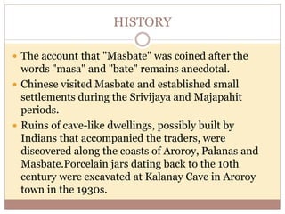 HISTORY
 The account that "Masbate" was coined after the
words "masa" and "bate" remains anecdotal.
 Chinese visited Masbate and established small
settlements during the Srivijaya and Majapahit
periods.
 Ruins of cave-like dwellings, possibly built by
Indians that accompanied the traders, were
discovered along the coasts of Aroroy, Palanas and
Masbate.Porcelain jars dating back to the 10th
century were excavated at Kalanay Cave in Aroroy
town in the 1930s.
 