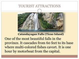 TOURIST ATTRACTIONS
Catandayagan Falls (Ticao Island)
One of the most beautiful falls in the
province. It cascades from 60 feet to its base
where multi-colored fishes cavort. It is one
hour by motorboat from the capital.
 