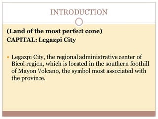 INTRODUCTION
(Land of the most perfect cone)
CAPITAL: Legazpi City
 Legazpi City, the regional administrative center of
Bicol region, which is located in the southern foothill
of Mayon Volcano, the symbol most associated with
the province.
 