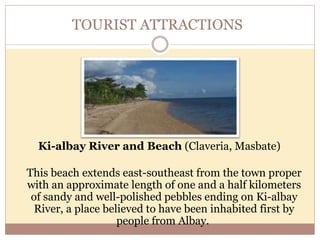 TOURIST ATTRACTIONS
Ki-albay River and Beach (Claveria, Masbate)
This beach extends east-southeast from the town proper
with an approximate length of one and a half kilometers
of sandy and well-polished pebbles ending on Ki-albay
River, a place believed to have been inhabited first by
people from Albay.
 