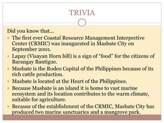 TRIVIA
Did you know that...
 The first ever Coastal Resource Management Interpretive
Center (CRMIC) was inaugurated in Masbate City on
September 2001.
 Lapay (Visayan Horn bill) is a sign of “food” for the citizens of
Barangay Bantigue.
 Masbate is the Rodeo Capital of the Philippines because of its
rich cattle production.
 Masbate is located at the Heart of the Philippines.
 Because Masbate is an island it is home to vast marine
ecosystem and its location contributes to the warm climate,
suitable for agriculture.
 Because of the establishment of the CRMIC, Masbate City has
produced two marine sanctuaries and a mangrove park.
 