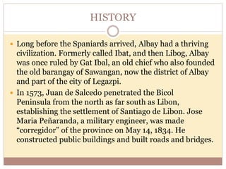 HISTORY
 Long before the Spaniards arrived, Albay had a thriving
civilization. Formerly called Ibat, and then Libog, Albay
was once ruled by Gat Ibal, an old chief who also founded
the old barangay of Sawangan, now the district of Albay
and part of the city of Legazpi.
 In 1573, Juan de Salcedo penetrated the Bicol
Peninsula from the north as far south as Libon,
establishing the settlement of Santiago de Libon. Jose
Maria Peñaranda, a military engineer, was made
“corregidor” of the province on May 14, 1834. He
constructed public buildings and built roads and bridges.
 