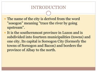 INTRODUCTION
 The name of the city is derived from the word
"sosogon" meaning "trace the river by going
upstream".
 It is the southernmost province in Luzon and is
subdivided into fourteen municipalities (towns) and
one city. Its capital is Sorsogon City (formerly the
towns of Sorsogon and Bacon) and borders the
province of Albay to the north.
 