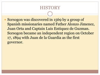HISTORY
 Sorsogon was discovered in 1569 by a group of
Spanish missionaries named Father Alonzo Jimenez,
Juan Orta and Captain Luis Entiquez de Guzman.
Sorsogon became an independent region on October
17, 1894 with Juan de la Guardia as the first
governor.
 