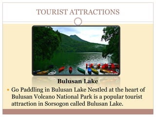 TOURIST ATTRACTIONS
Bulusan Lake
 Go Paddling in Bulusan Lake Nestled at the heart of
Bulusan Volcano National Park is a popular tourist
attraction in Sorsogon called Bulusan Lake.
 