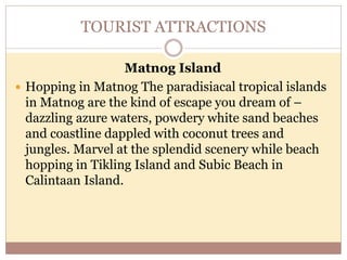 TOURIST ATTRACTIONS
Matnog Island
 Hopping in Matnog The paradisiacal tropical islands
in Matnog are the kind of escape you dream of –
dazzling azure waters, powdery white sand beaches
and coastline dappled with coconut trees and
jungles. Marvel at the splendid scenery while beach
hopping in Tikling Island and Subic Beach in
Calintaan Island.
 