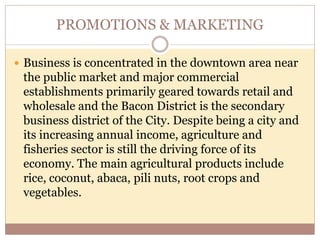PROMOTIONS & MARKETING
 Business is concentrated in the downtown area near
the public market and major commercial
establishments primarily geared towards retail and
wholesale and the Bacon District is the secondary
business district of the City. Despite being a city and
its increasing annual income, agriculture and
fisheries sector is still the driving force of its
economy. The main agricultural products include
rice, coconut, abaca, pili nuts, root crops and
vegetables.
 